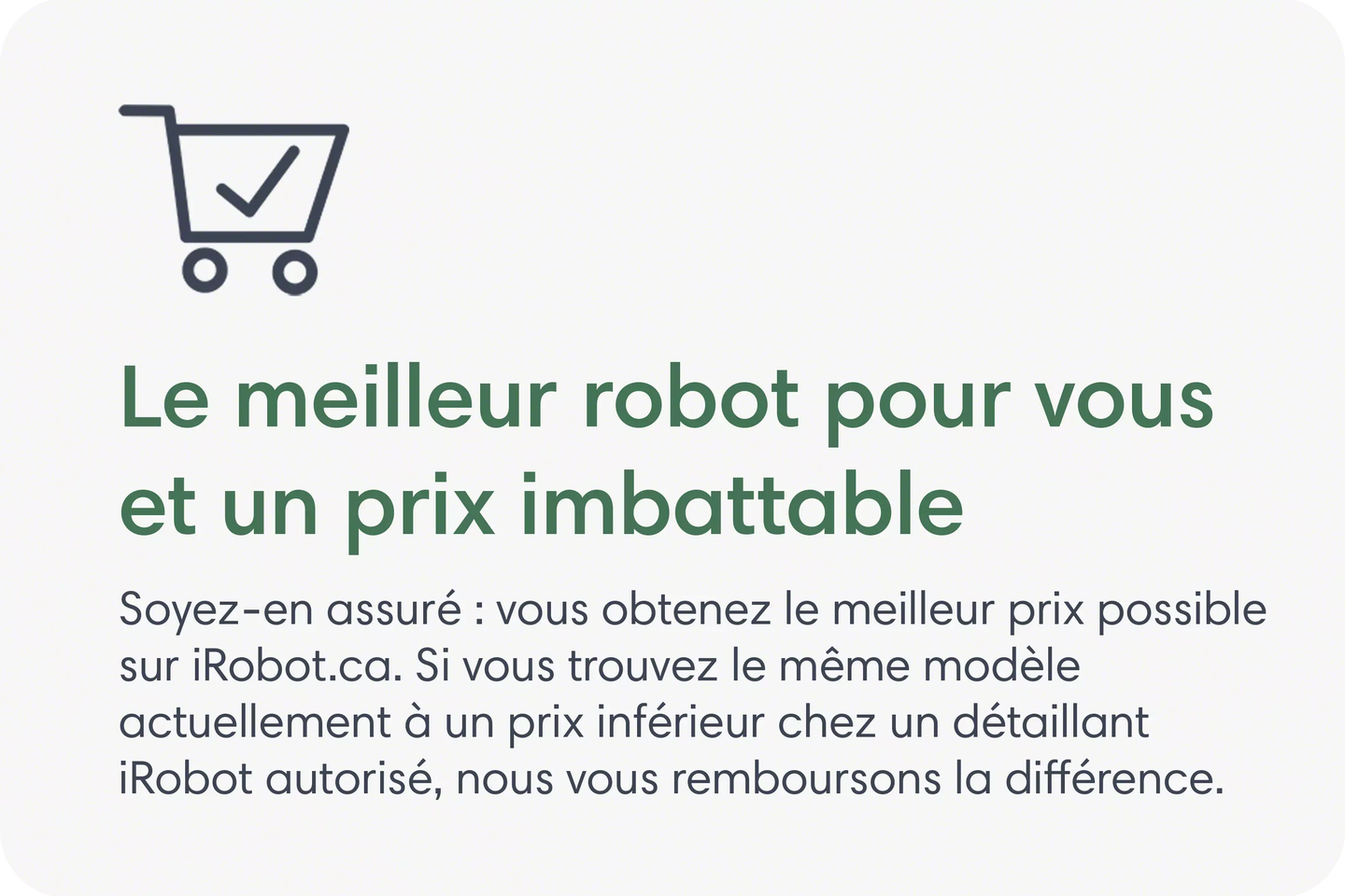 Le meilleur robot pour vous et un prix imbattable. Soyez-en assuré : vous obtenez le meilleur prix possible sur iRobot.ca. Si vous trouvez le même modèle actuellement à un prix inférieur chez un détaillant iRobot autorisé, nous vous remboursons la différence.